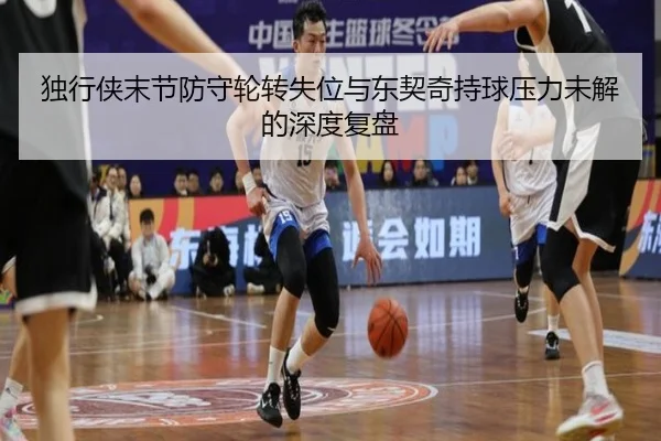 独行侠末节防守轮转失位与东契奇持球压力未解的深度复盘